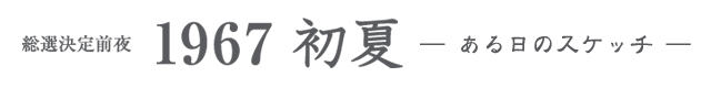 総選決定前夜　1967 初夏　—ある日のスケッチ—　